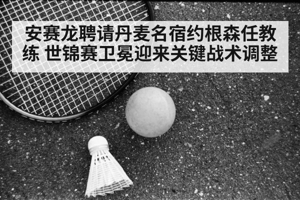 安赛龙聘请丹麦名宿约根森任教练 世锦赛卫冕迎来关键战术调整