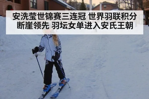 安洗莹世锦赛三连冠 世界羽联积分断崖领先 羽坛女单进入安氏王朝