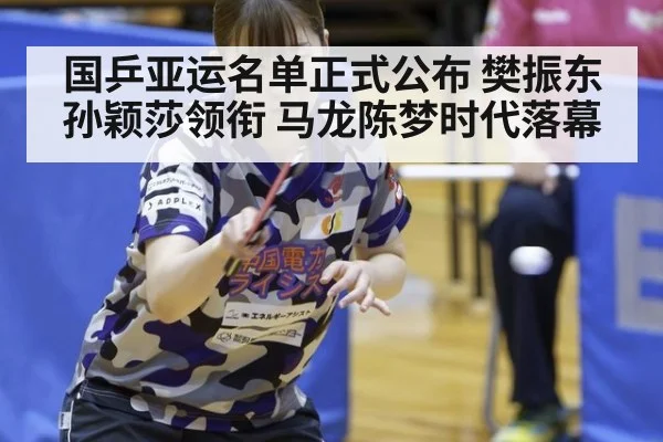 国乒亚运名单正式公布 樊振东孙颖莎领衔 马龙陈梦时代落幕