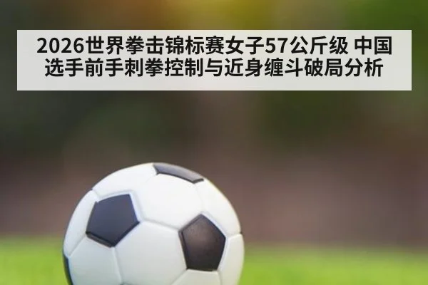 2026世界拳击锦标赛女子57公斤级 中国选手前手刺拳控制与近身缠斗破局分析